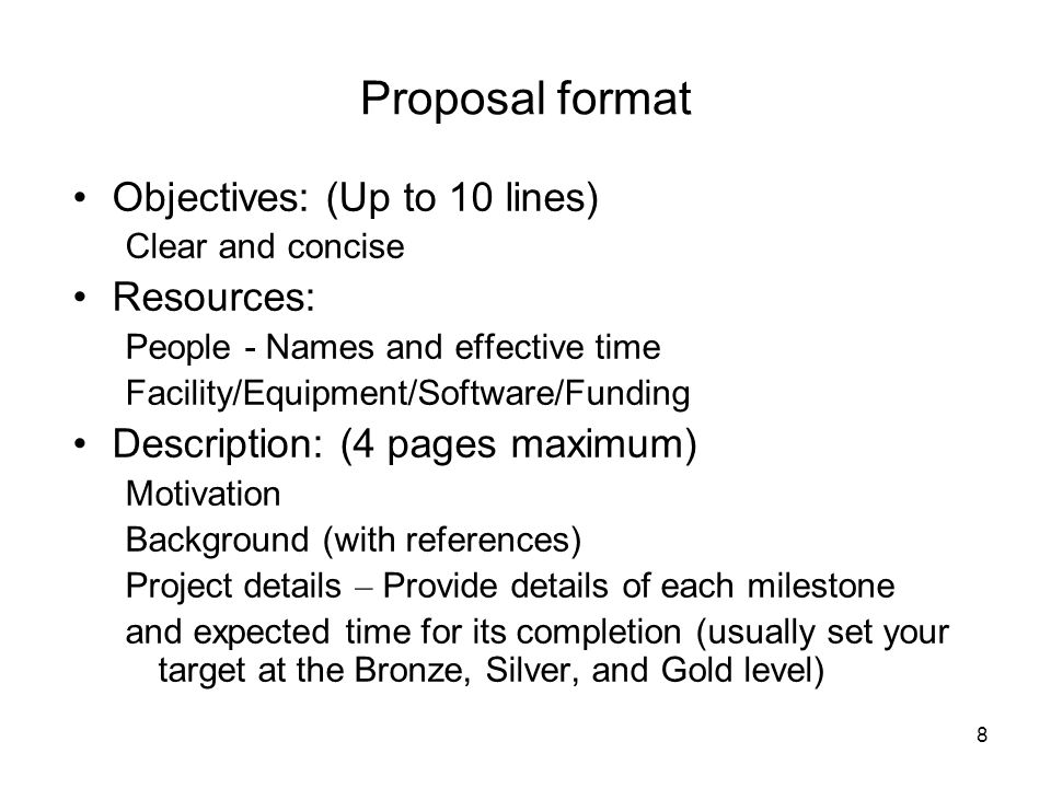 8 Proposal format Objectives: (Up to 10 lines) Clear and concise Resources: People - Names and effective time Facility/Equipment/Software/Funding Description: (4 pages maximum) Motivation Background (with references) Project details – Provide details of each milestone and expected time for its completion (usually set your target at the Bronze, Silver, and Gold level)