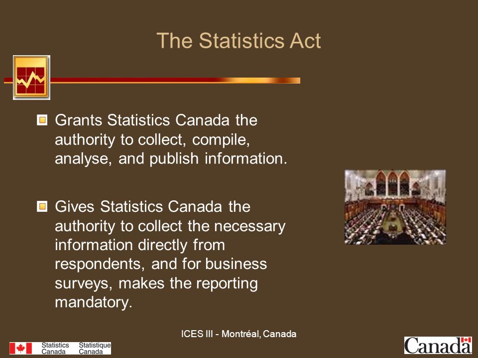 ICES III - Montréal, Canada The Statistics Act Gives Statistics Canada the authority to collect the necessary information directly from respondents, and for business surveys, makes the reporting mandatory.