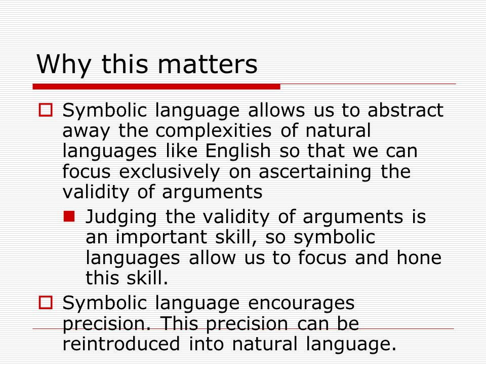 Why this matters  Symbolic language allows us to abstract away the complexities of natural languages like English so that we can focus exclusively on ascertaining the validity of arguments Judging the validity of arguments is an important skill, so symbolic languages allow us to focus and hone this skill.
