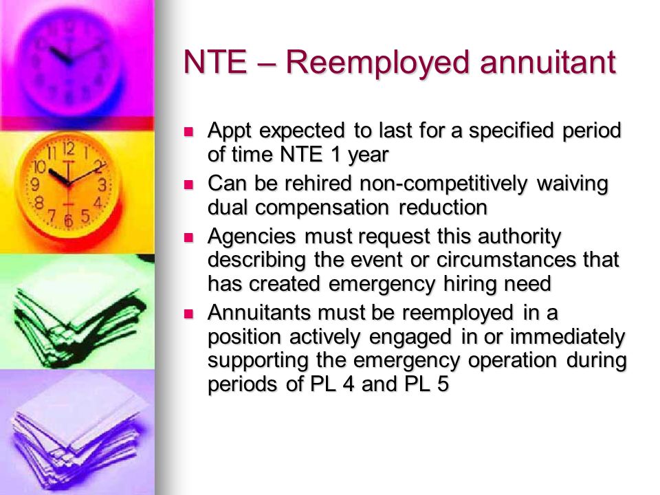 NTE – Reemployed annuitant Appt expected to last for a specified period of time NTE 1 year Appt expected to last for a specified period of time NTE 1 year Can be rehired non-competitively waiving dual compensation reduction Can be rehired non-competitively waiving dual compensation reduction Agencies must request this authority describing the event or circumstances that has created emergency hiring need Agencies must request this authority describing the event or circumstances that has created emergency hiring need Annuitants must be reemployed in a position actively engaged in or immediately supporting the emergency operation during periods of PL 4 and PL 5 Annuitants must be reemployed in a position actively engaged in or immediately supporting the emergency operation during periods of PL 4 and PL 5