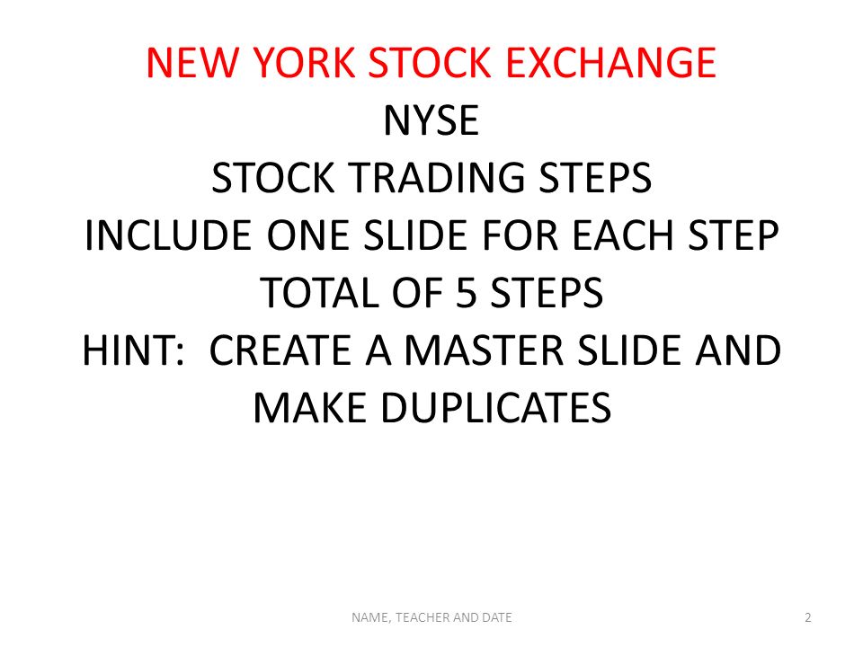 NEW YORK STOCK EXCHANGE NYSE STOCK TRADING STEPS INCLUDE ONE SLIDE FOR EACH STEP TOTAL OF 5 STEPS HINT: CREATE A MASTER SLIDE AND MAKE DUPLICATES NAME, TEACHER AND DATE2