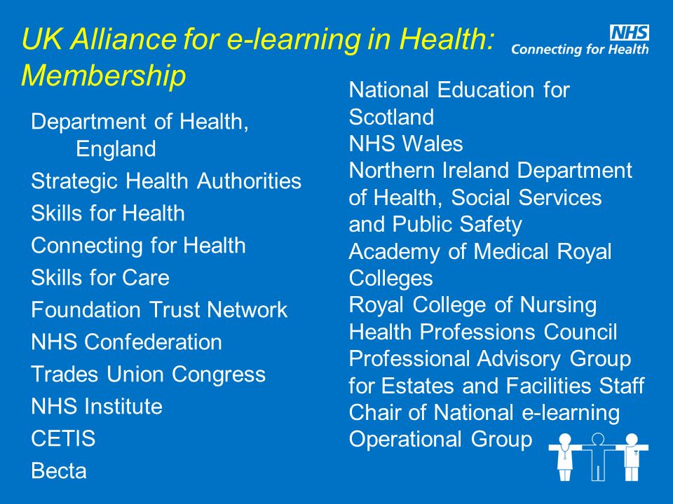 UK Alliance for e-learning in Health: Membership Department of Health, England Strategic Health Authorities Skills for Health Connecting for Health Skills for Care Foundation Trust Network NHS Confederation Trades Union Congress NHS Institute CETIS Becta National Education for Scotland NHS Wales Northern Ireland Department of Health, Social Services and Public Safety Academy of Medical Royal Colleges Royal College of Nursing Health Professions Council Professional Advisory Group for Estates and Facilities Staff Chair of National e-learning Operational Group