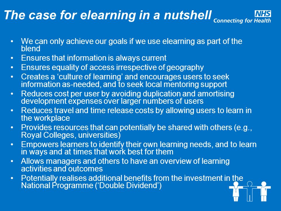 The case for elearning in a nutshell We can only achieve our goals if we use elearning as part of the blend Ensures that information is always current Ensures equality of access irrespective of geography Creates a ‘culture of learning’ and encourages users to seek information as-needed, and to seek local mentoring support Reduces cost per user by avoiding duplication and amortising development expenses over larger numbers of users Reduces travel and time release costs by allowing users to learn in the workplace Provides resources that can potentially be shared with others (e.g., Royal Colleges, universities) Empowers learners to identify their own learning needs, and to learn in ways and at times that work best for them Allows managers and others to have an overview of learning activities and outcomes Potentially realises additional benefits from the investment in the National Programme (‘Double Dividend’)