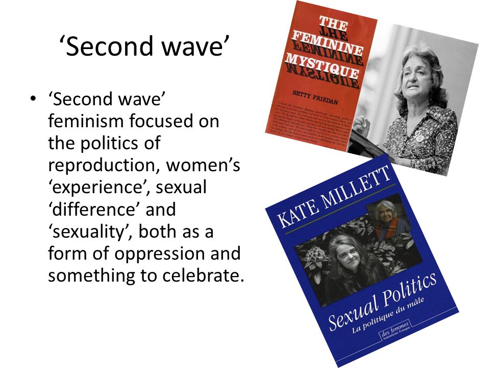 ‘Second wave’ ‘Second wave’ feminism focused on the politics of reproduction, women’s ‘experience’, sexual ‘difference’ and ‘sexuality’, both as a form of oppression and something to celebrate.