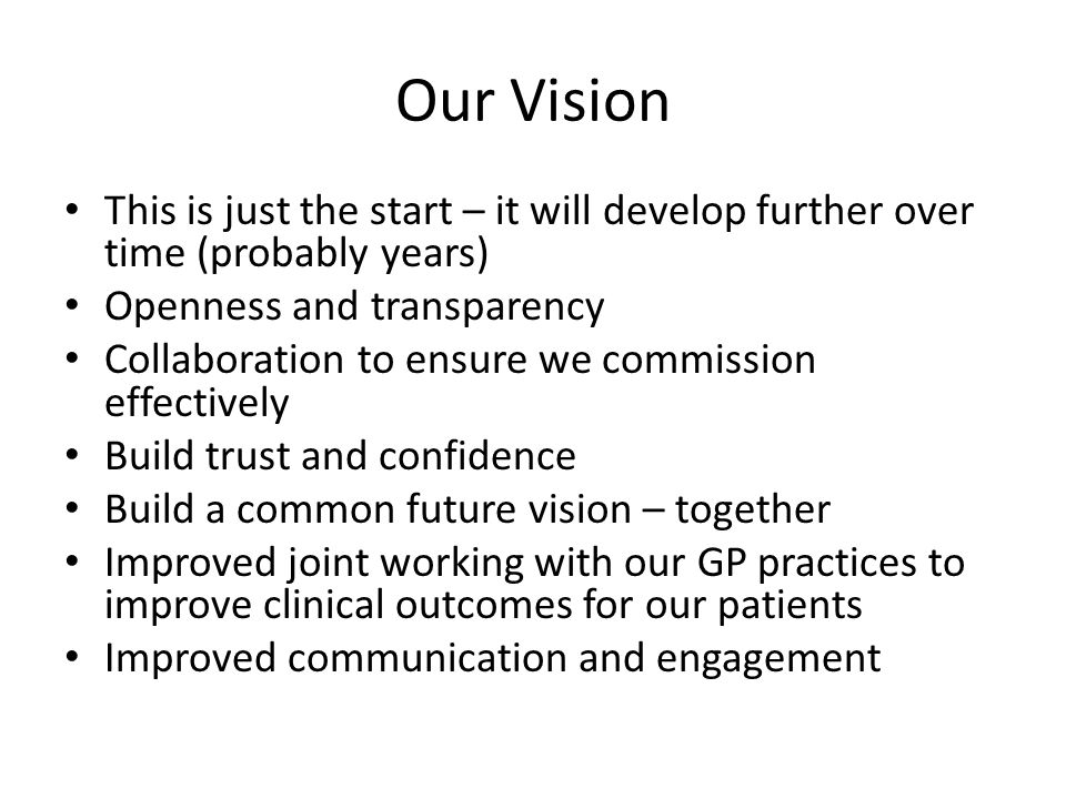Our Vision This is just the start – it will develop further over time (probably years) Openness and transparency Collaboration to ensure we commission effectively Build trust and confidence Build a common future vision – together Improved joint working with our GP practices to improve clinical outcomes for our patients Improved communication and engagement