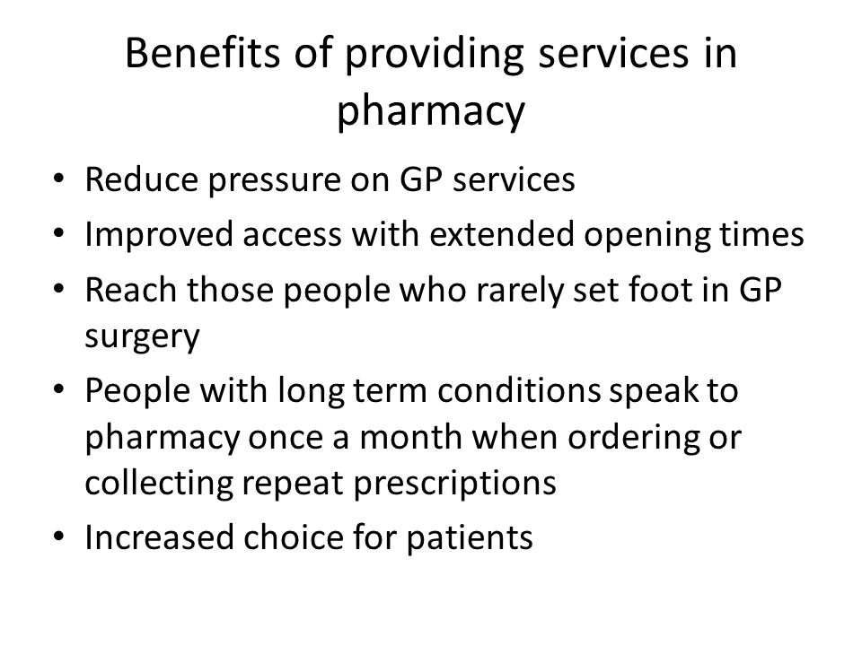 Benefits of providing services in pharmacy Reduce pressure on GP services Improved access with extended opening times Reach those people who rarely set foot in GP surgery People with long term conditions speak to pharmacy once a month when ordering or collecting repeat prescriptions Increased choice for patients