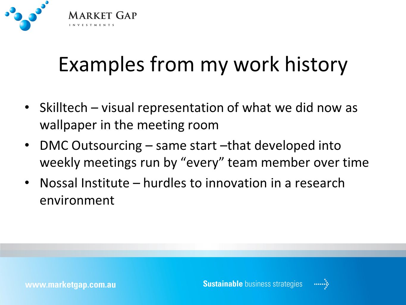 Examples from my work history Skilltech – visual representation of what we did now as wallpaper in the meeting room DMC Outsourcing – same start –that developed into weekly meetings run by every team member over time Nossal Institute – hurdles to innovation in a research environment