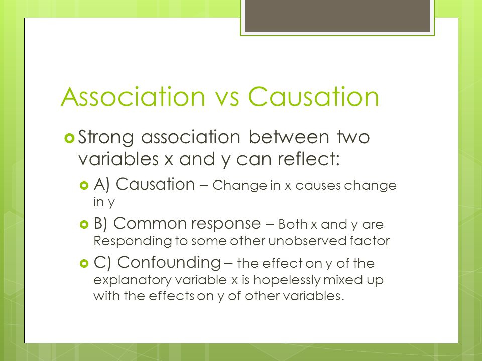 Association vs Causation  Strong association between two variables x and y can reflect:  A) Causation – Change in x causes change in y  B) Common response – Both x and y are Responding to some other unobserved factor  C) Confounding – the effect on y of the explanatory variable x is hopelessly mixed up with the effects on y of other variables.
