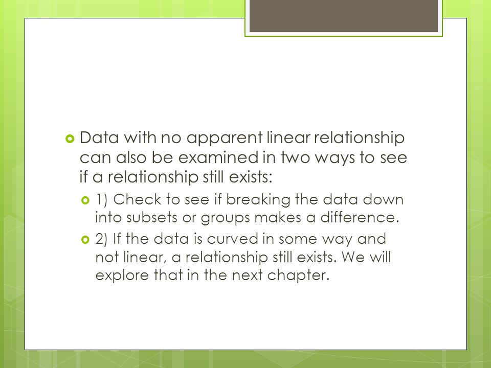  Data with no apparent linear relationship can also be examined in two ways to see if a relationship still exists:  1) Check to see if breaking the data down into subsets or groups makes a difference.