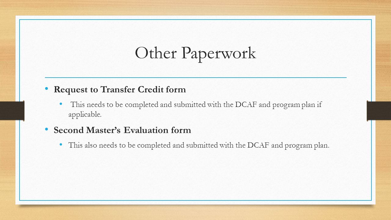 Other Paperwork Request to Transfer Credit form This needs to be completed and submitted with the DCAF and program plan if applicable.