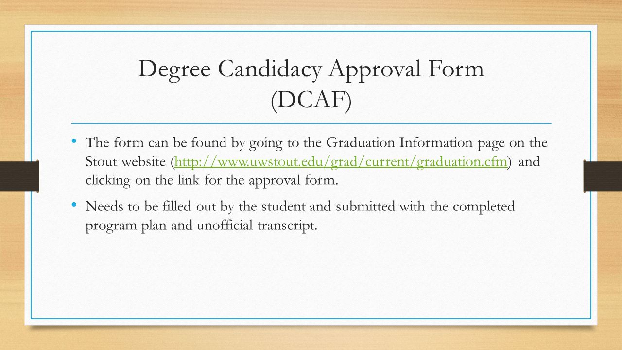 Degree Candidacy Approval Form (DCAF) The form can be found by going to the Graduation Information page on the Stout website (  and clicking on the link for the approval form.  Needs to be filled out by the student and submitted with the completed program plan and unofficial transcript.