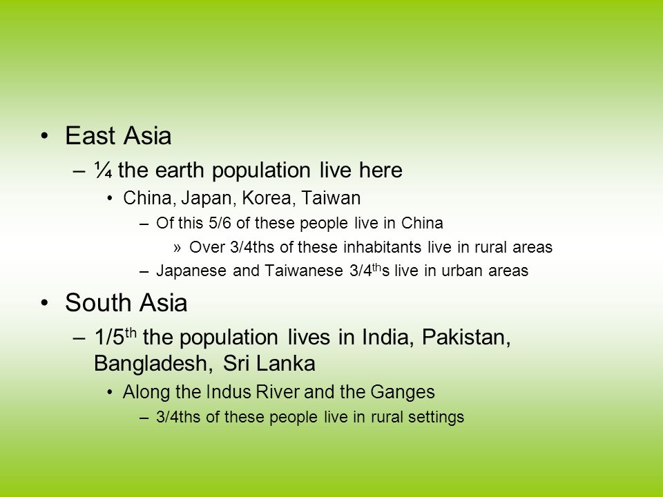 East Asia –¼ the earth population live here China, Japan, Korea, Taiwan –Of this 5/6 of these people live in China »Over 3/4ths of these inhabitants live in rural areas –Japanese and Taiwanese 3/4 th s live in urban areas South Asia –1/5 th the population lives in India, Pakistan, Bangladesh, Sri Lanka Along the Indus River and the Ganges –3/4ths of these people live in rural settings