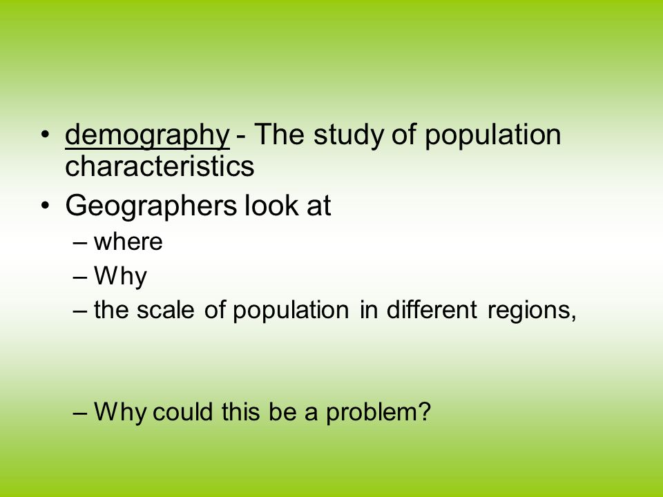 demography - The study of population characteristics Geographers look at –where –Why –the scale of population in different regions, –Why could this be a problem