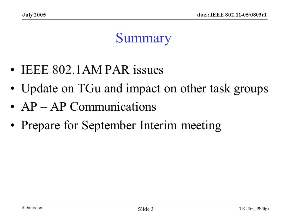 doc.: IEEE /0803r1 Submission July 2005 TK Tan, Philips Slide 3 Summary IEEE 802.1AM PAR issues Update on TGu and impact on other task groups AP – AP Communications Prepare for September Interim meeting