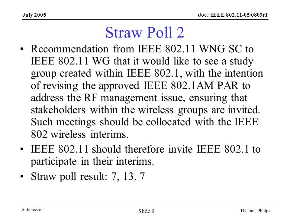 doc.: IEEE /0803r1 Submission July 2005 TK Tan, Philips Slide 6 Straw Poll 2 Recommendation from IEEE WNG SC to IEEE WG that it would like to see a study group created within IEEE 802.1, with the intention of revising the approved IEEE 802.1AM PAR to address the RF management issue, ensuring that stakeholders within the wireless groups are invited.
