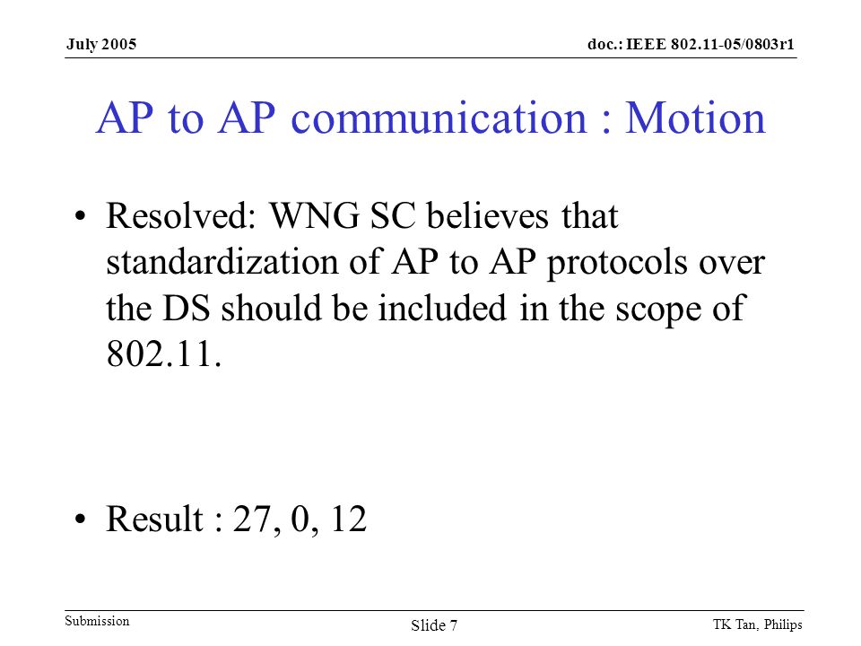 doc.: IEEE /0803r1 Submission July 2005 TK Tan, Philips Slide 7 AP to AP communication : Motion Resolved: WNG SC believes that standardization of AP to AP protocols over the DS should be included in the scope of
