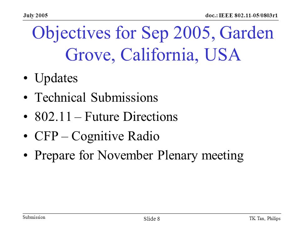 doc.: IEEE /0803r1 Submission July 2005 TK Tan, Philips Slide 8 Objectives for Sep 2005, Garden Grove, California, USA Updates Technical Submissions – Future Directions CFP – Cognitive Radio Prepare for November Plenary meeting
