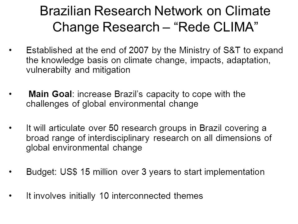 Established at the end of 2007 by the Ministry of S&T to expand the knowledge basis on climate change, impacts, adaptation, vulnerabilty and mitigation Main Goal: increase Brazil’s capacity to cope with the challenges of global environmental change It will articulate over 50 research groups in Brazil covering a broad range of interdisciplinary research on all dimensions of global environmental change Budget: US$ 15 million over 3 years to start implementation It involves initially 10 interconnected themes