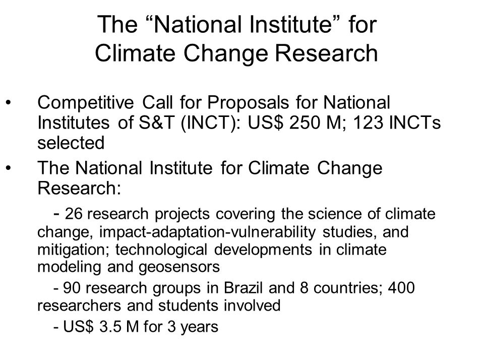 The National Institute for Climate Change Research Competitive Call for Proposals for National Institutes of S&T (INCT): US$ 250 M; 123 INCTs selected The National Institute for Climate Change Research: - 26 research projects covering the science of climate change, impact-adaptation-vulnerability studies, and mitigation; technological developments in climate modeling and geosensors - 90 research groups in Brazil and 8 countries; 400 researchers and students involved - US$ 3.5 M for 3 years