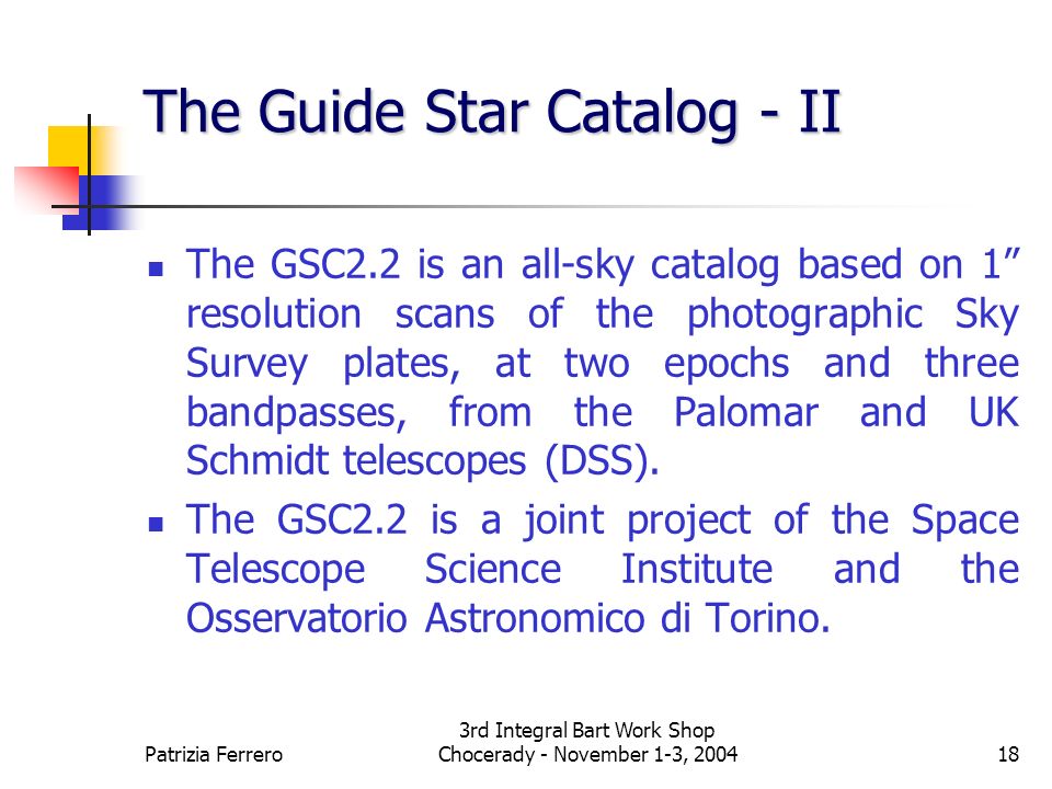 Patrizia Ferrero 3rd Integral Bart Work Shop Chocerady - November 1-3, The Guide Star Catalog - II The GSC2.2 is an all-sky catalog based on 1 resolution scans of the photographic Sky Survey plates, at two epochs and three bandpasses, from the Palomar and UK Schmidt telescopes (DSS).