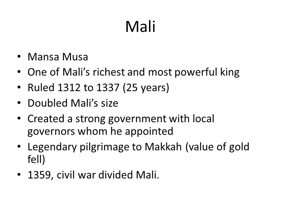 Mali Mansa Musa One of Mali’s richest and most powerful king Ruled 1312 to 1337 (25 years) Doubled Mali’s size Created a strong government with local governors whom he appointed Legendary pilgrimage to Makkah (value of gold fell) 1359, civil war divided Mali.