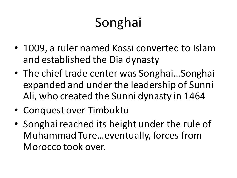 Songhai 1009, a ruler named Kossi converted to Islam and established the Dia dynasty The chief trade center was Songhai…Songhai expanded and under the leadership of Sunni Ali, who created the Sunni dynasty in 1464 Conquest over Timbuktu Songhai reached its height under the rule of Muhammad Ture…eventually, forces from Morocco took over.