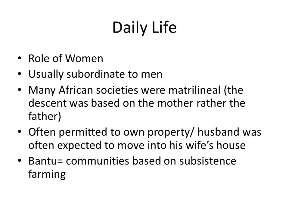 Daily Life Role of Women Usually subordinate to men Many African societies were matrilineal (the descent was based on the mother rather the father) Often permitted to own property/ husband was often expected to move into his wife’s house Bantu= communities based on subsistence farming