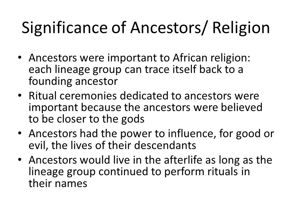 Significance of Ancestors/ Religion Ancestors were important to African religion: each lineage group can trace itself back to a founding ancestor Ritual ceremonies dedicated to ancestors were important because the ancestors were believed to be closer to the gods Ancestors had the power to influence, for good or evil, the lives of their descendants Ancestors would live in the afterlife as long as the lineage group continued to perform rituals in their names