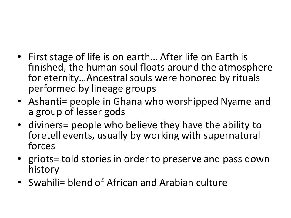 First stage of life is on earth… After life on Earth is finished, the human soul floats around the atmosphere for eternity…Ancestral souls were honored by rituals performed by lineage groups Ashanti= people in Ghana who worshipped Nyame and a group of lesser gods diviners= people who believe they have the ability to foretell events, usually by working with supernatural forces griots= told stories in order to preserve and pass down history Swahili= blend of African and Arabian culture