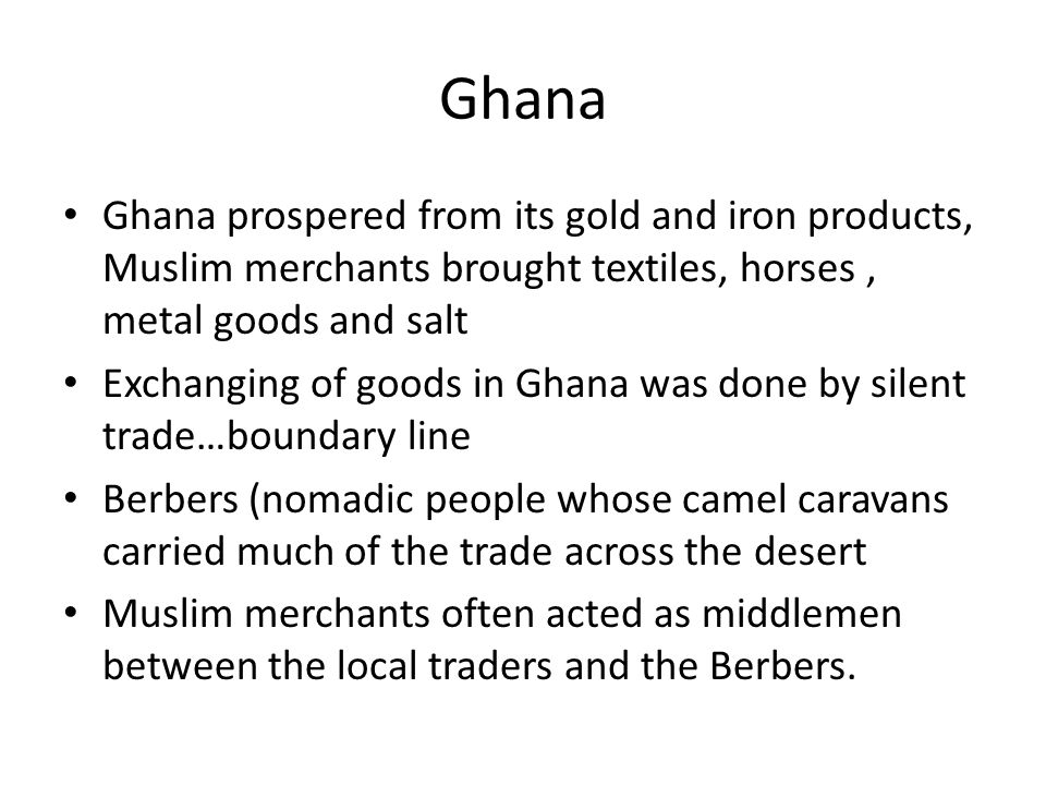 Ghana Ghana prospered from its gold and iron products, Muslim merchants brought textiles, horses, metal goods and salt Exchanging of goods in Ghana was done by silent trade…boundary line Berbers (nomadic people whose camel caravans carried much of the trade across the desert Muslim merchants often acted as middlemen between the local traders and the Berbers.