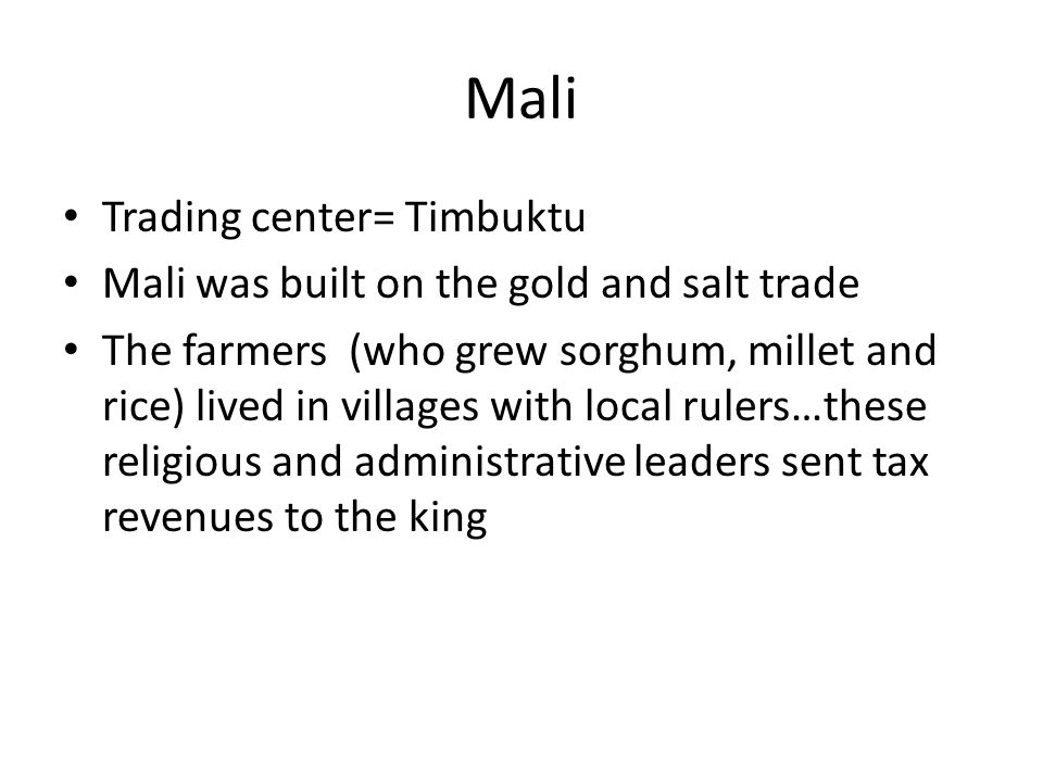 Mali Trading center= Timbuktu Mali was built on the gold and salt trade The farmers (who grew sorghum, millet and rice) lived in villages with local rulers…these religious and administrative leaders sent tax revenues to the king