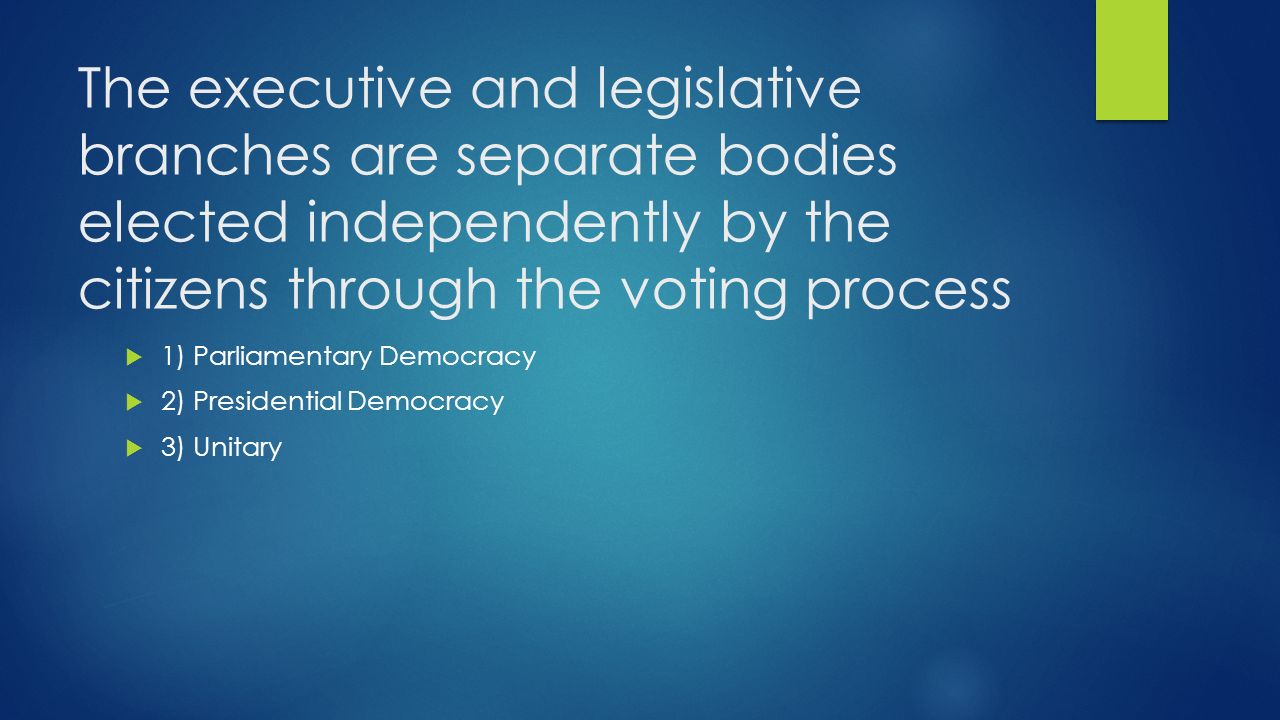 The executive and legislative branches are separate bodies elected independently by the citizens through the voting process  1) Parliamentary Democracy  2) Presidential Democracy  3) Unitary