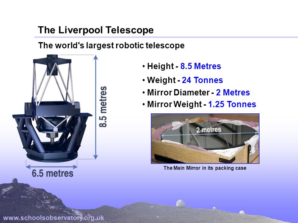 The Liverpool Telescope The world s largest robotic telescope   Height Metres Weight - 24 Tonnes Mirror Diameter - 2 Metres Mirror Weight Tonnes The Main Mirror in its packing case