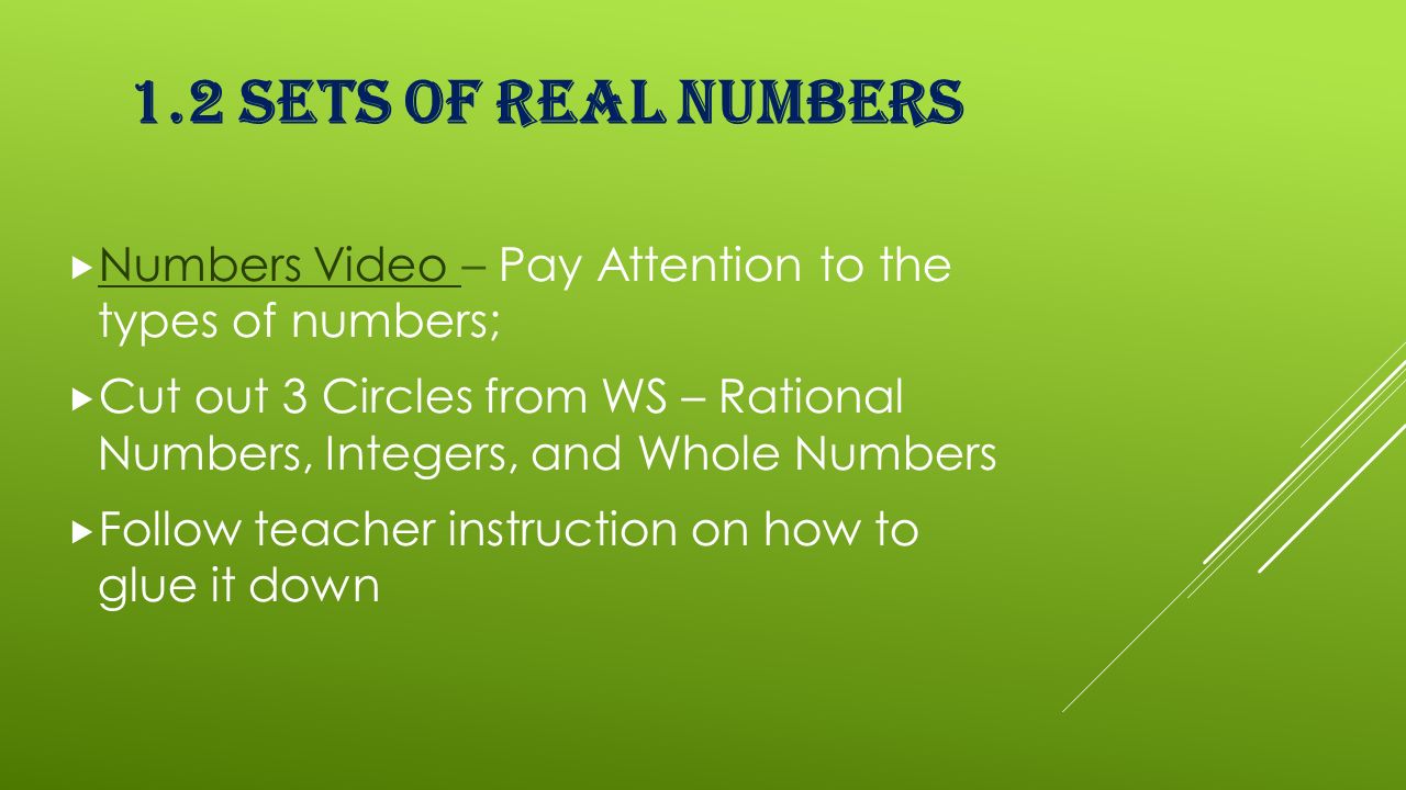1.2 SETS OF REAL NUMBERS  Numbers Video – Pay Attention to the types of numbers; Numbers Video  Cut out 3 Circles from WS – Rational Numbers, Integers, and Whole Numbers  Follow teacher instruction on how to glue it down