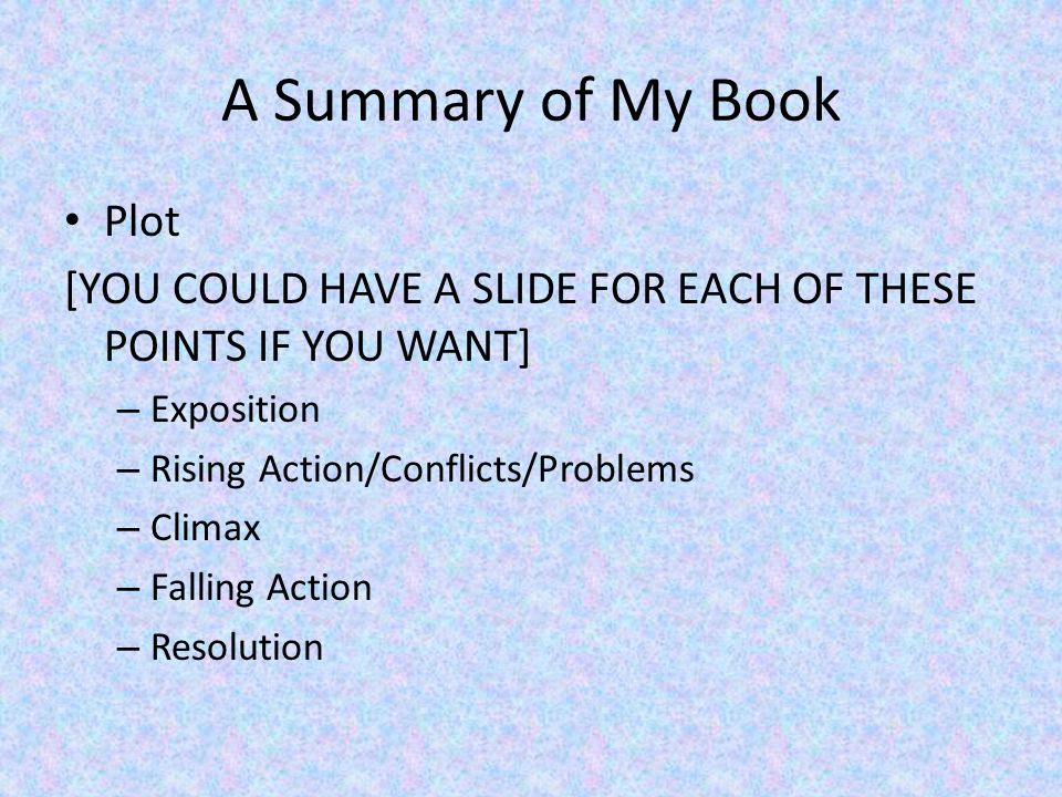 A Summary of My Book Plot [YOU COULD HAVE A SLIDE FOR EACH OF THESE POINTS IF YOU WANT] – Exposition – Rising Action/Conflicts/Problems – Climax – Falling Action – Resolution