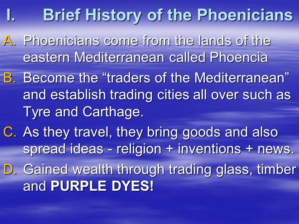 I.Brief History of the Phoenicians A.Phoenicians come from the lands of the eastern Mediterranean called Phoencia B.Become the traders of the Mediterranean and establish trading cities all over such as Tyre and Carthage.