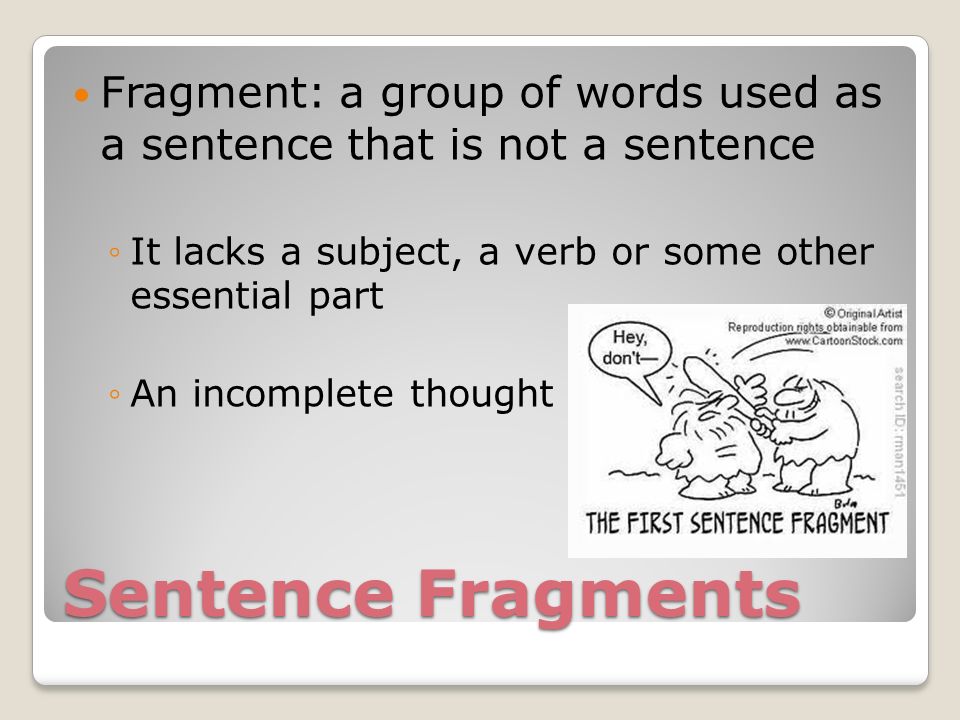 Sentence Fragments Fragment: a group of words used as a sentence that is not a sentence ◦It lacks a subject, a verb or some other essential part ◦An incomplete thought