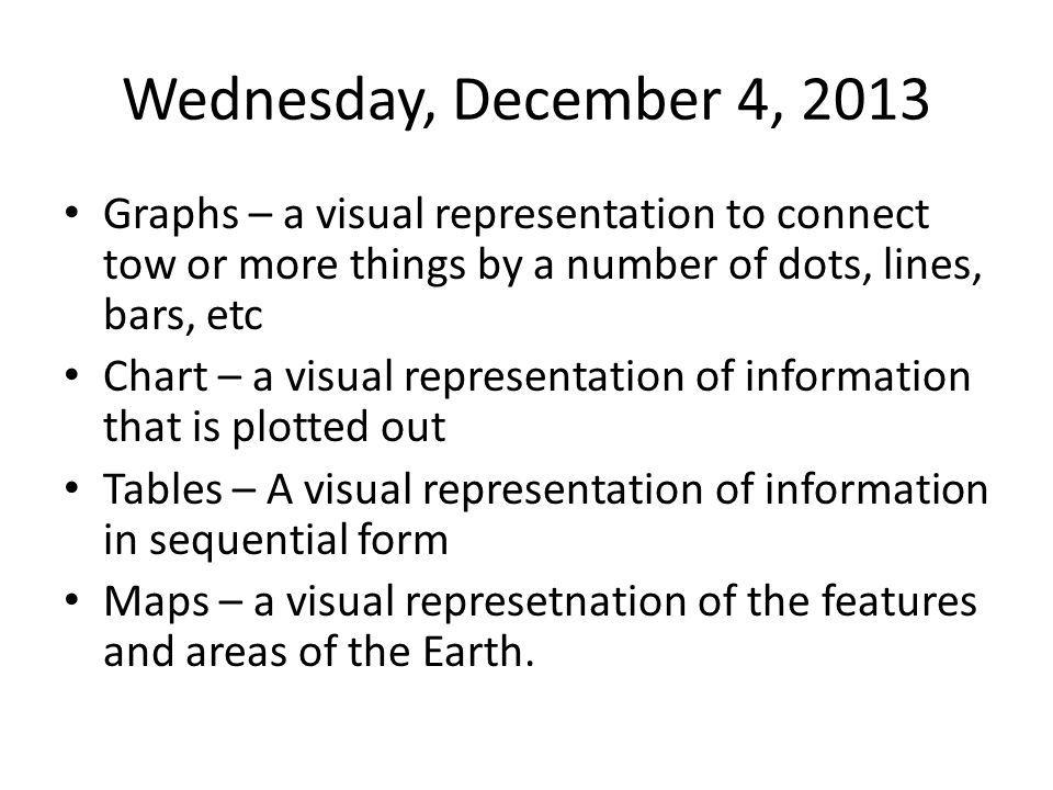 Wednesday, December 4, 2013 Graphs – a visual representation to connect tow or more things by a number of dots, lines, bars, etc Chart – a visual representation of information that is plotted out Tables – A visual representation of information in sequential form Maps – a visual represetnation of the features and areas of the Earth.