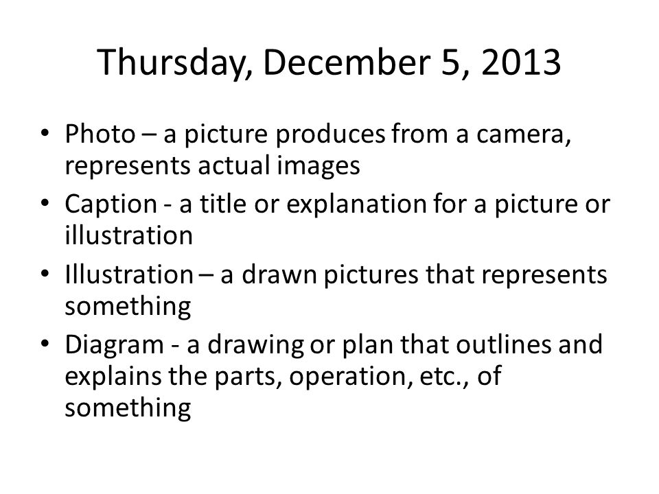 Thursday, December 5, 2013 Photo – a picture produces from a camera, represents actual images Caption - a title or explanation for a picture or illustration Illustration – a drawn pictures that represents something Diagram - a drawing or plan that outlines and explains the parts, operation, etc., of something