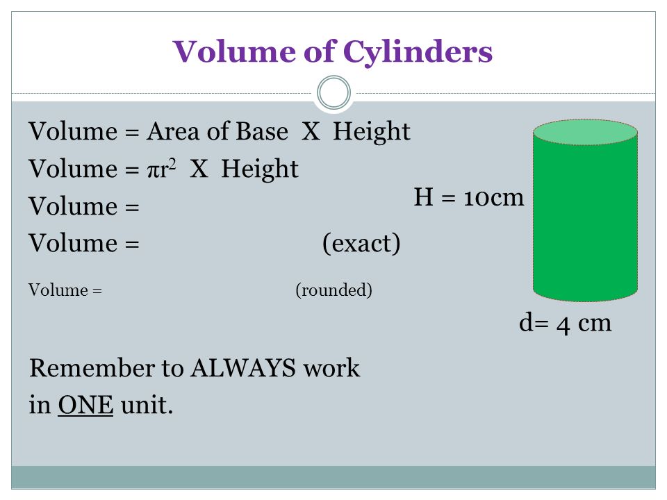 Volume of Cylinders Volume = Area of Base X Height Volume = πr 2 X Height Volume = Volume = (exact) Volume = (rounded) Remember to ALWAYS work in ONE unit.