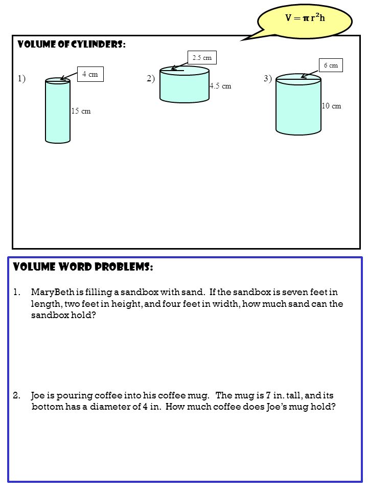 Volume of CYLINDERS: 1) 2) 3) V = r²h 15 cm 4 cm 4.5 cm 2.5 cm 10 cm 6 cm Volume word problems: 1.MaryBeth is filling a sandbox with sand.