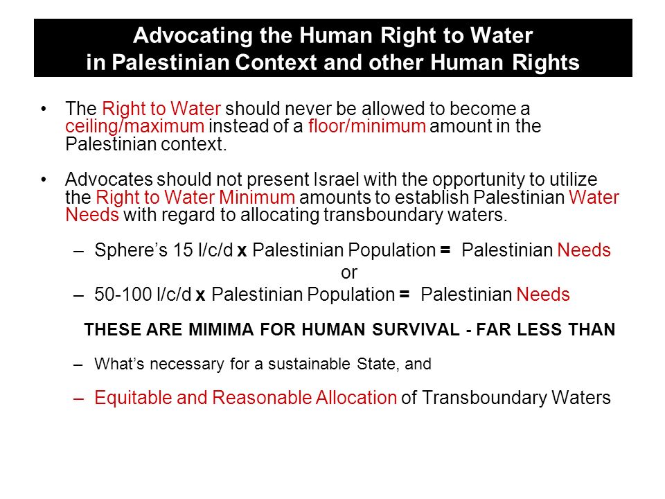 Advocating the Human Right to Water in Palestinian Context and other Human Rights The Right to Water should never be allowed to become a ceiling/maximum instead of a floor/minimum amount in the Palestinian context.