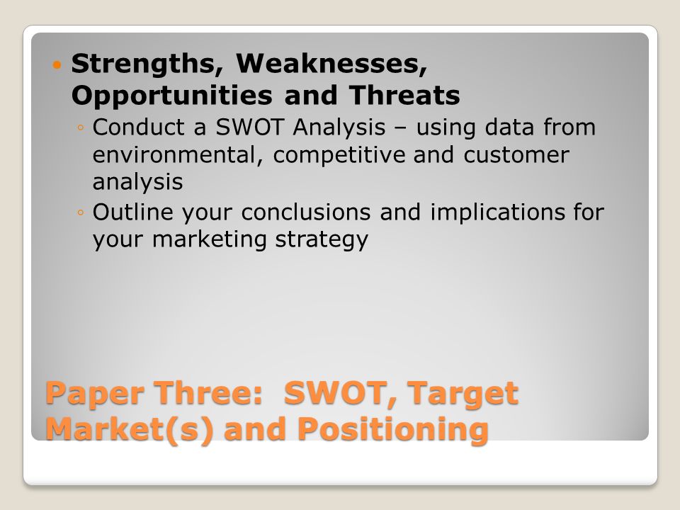 Paper Three: SWOT, Target Market(s) and Positioning Strengths, Weaknesses, Opportunities and Threats ◦Conduct a SWOT Analysis – using data from environmental, competitive and customer analysis ◦Outline your conclusions and implications for your marketing strategy