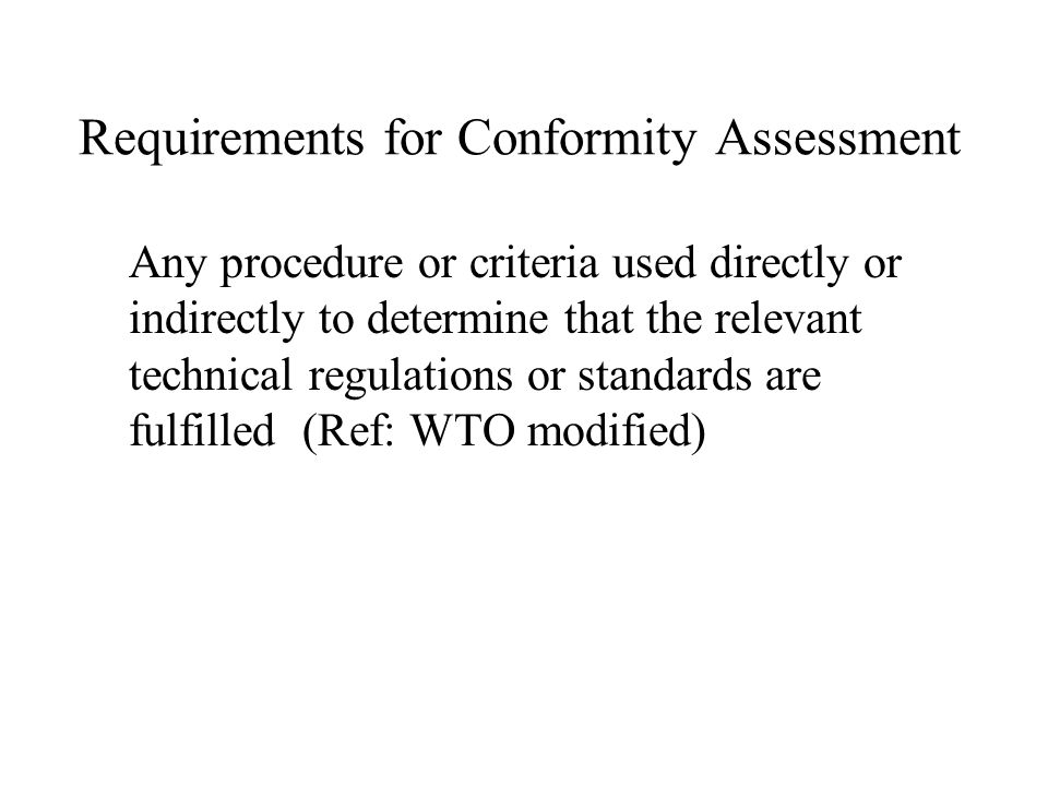 Requirements for Conformity Assessment Any procedure or criteria used directly or indirectly to determine that the relevant technical regulations or standards are fulfilled (Ref: WTO modified)