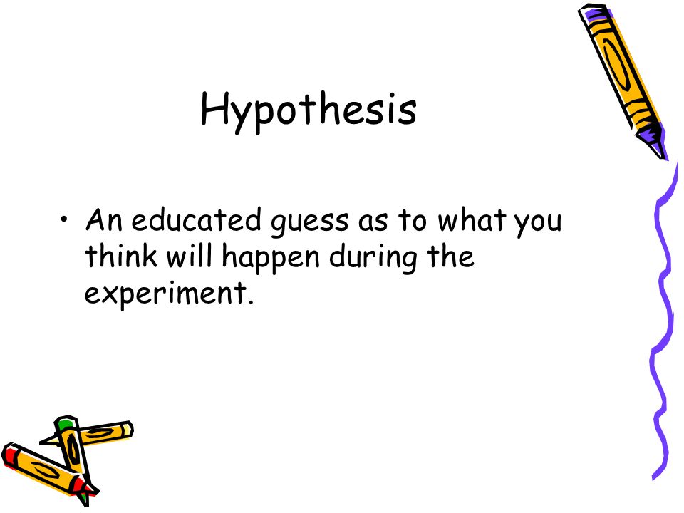 Hypothesis An educated guess as to what you think will happen during the experiment.