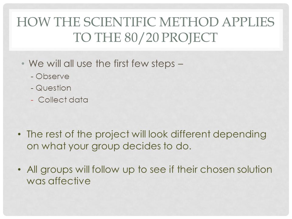 HOW THE SCIENTIFIC METHOD APPLIES TO THE 80/20 PROJECT We will all use the first few steps – - Observe - Question -Collect data The rest of the project will look different depending on what your group decides to do.