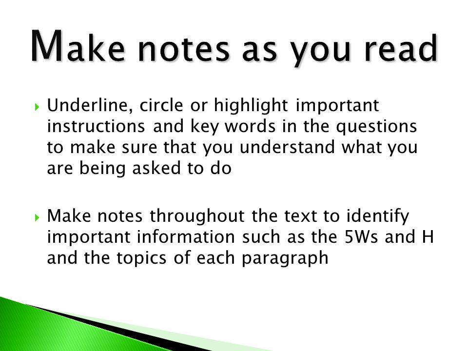  Underline, circle or highlight important instructions and key words in the questions to make sure that you understand what you are being asked to do  Make notes throughout the text to identify important information such as the 5Ws and H and the topics of each paragraph