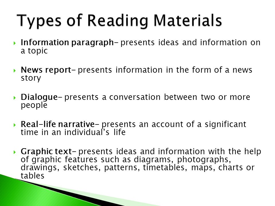  Information paragraph- presents ideas and information on a topic  News report- presents information in the form of a news story  Dialogue- presents a conversation between two or more people  Real-life narrative- presents an account of a significant time in an individual’s life  Graphic text- presents ideas and information with the help of graphic features such as diagrams, photographs, drawings, sketches, patterns, timetables, maps, charts or tables