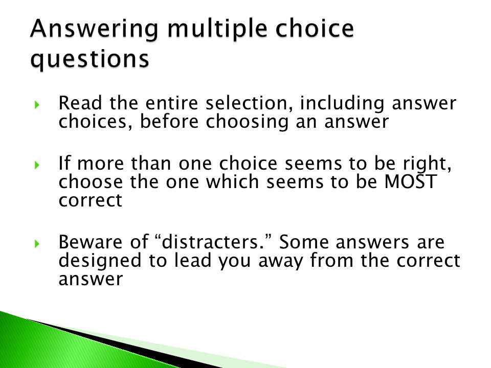  Read the entire selection, including answer choices, before choosing an answer  If more than one choice seems to be right, choose the one which seems to be MOST correct  Beware of distracters. Some answers are designed to lead you away from the correct answer