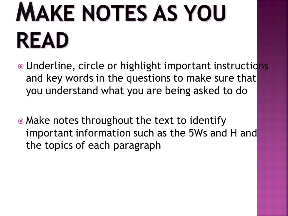  Underline, circle or highlight important instructions and key words in the questions to make sure that you understand what you are being asked to do  Make notes throughout the text to identify important information such as the 5Ws and H and the topics of each paragraph